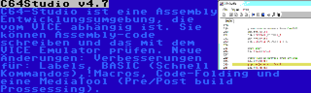 C64Studio v4.7 | C64-Studio ist eine Assembly Entwicklungsumgebung, die vom VICE abhängig ist. Sie können Assembly-code schreiben und das mit dem VICE Emulator prüfen. Neue Änderungen: Verbesserungen für: Labels, BASIC (Schnell Kommandos),!Macros, Code-Folding und eine MediaTool (Pre/Post build Prossessing).