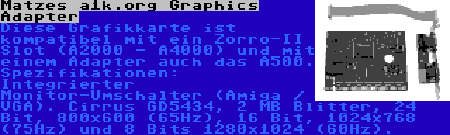 Matzes a1k.org Graphics Adapter | Diese Grafikkarte ist kompatibel mit ein Zorro-II Slot (A2000 - A4000) und mit einem Adapter auch das A500. Spezifikationen: Integrierter Monitor-Umschalter (Amiga / VGA). Cirrus GD5434, 2 MB Blitter, 24 Bit, 800x600 (65Hz), 16 Bit, 1024x768 (75Hz) und 8 Bits 1280x1024 (60Hz).