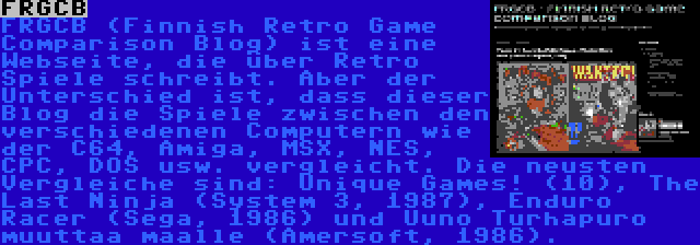 FRGCB | FRGCB (Finnish Retro Game Comparison Blog) ist eine Webseite, die über Retro Spiele schreibt. Aber der Unterschied ist, dass dieser Blog die Spiele zwischen den verschiedenen Computern wie der C64, Amiga, MSX, NES, CPC, DOS usw. vergleicht. Die neusten Vergleiche sind: Unique Games! (10), The Last Ninja (System 3, 1987), Enduro Racer (Sega, 1986) und Uuno Turhapuro muuttaa maalle (Amersoft, 1986).