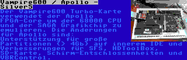 Vampire600 / Apollo - Silver5 | Der Vampire600 Turbo-Karte verwendet der Apollo FPGA-Core um der 68000 CPU und der SAGA Grafikchip zu emulieren. Die Änderungen für Apollo sind: Unterstützung für große Partitionen (> 4Gb) auf innerem IDE und Verbesserungen für SFS, HDToolBox, SD-Karte, Schirm-Entschlossenheiten und VBRControl.