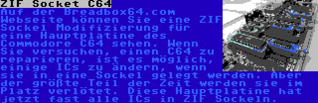 ZIF Socket C64 | Auf der Breadbox64.com Webseite können Sie eine ZIF Sockel Modifizierung für eine Hauptplatine des Commodore C64 sehen. Wenn Sie versuchen, einen C64 zu reparieren, ist es möglich, einige ICs zu ändern, wenn sie in eine Sockel gelegt werden. Aber der größte Teil der Zeit werden sie im Platz verlötet. Diese Hauptplatine hat jetzt fast alle ICs in ZIF Sockeln.