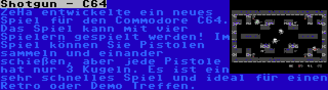 Shotgun - C64 | ZeHa entwickelte ein neues Spiel für den Commodore C64. Das Spiel kann mit vier Spielern gespielt werden! Im Spiel können Sie Pistolen sammeln und einander schießen, aber jede Pistole hat nur 3 Kugeln. Es ist ein sehr schnelles Spiel und ideal für einen Retro oder Demo Treffen.