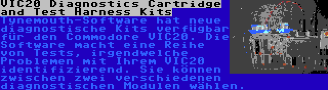 VIC20 Diagnostics Cartridge and Test Harness Kits | Tynemouth-Software hat neue diagnostische Kits verfügbar für den Commodore VIC20. Die Software macht eine Reihe von Tests, irgendwelche Problemen mit Ihrem VIC20 identifizierend. Sie können zwischen zwei verschiedenen diagnostischen Modulen wählen.