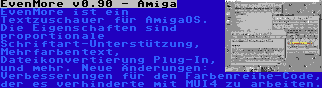 EvenMore v0.90 - Amiga | EvenMore ist ein Textzuschauer für AmigaOS. Die Eigenschaften sind proportionale Schriftart-Unterstützung, Mehrfarbentext, Dateikonvertierung Plug-In, und mehr. Neue Änderungen: Verbesserungen für den Farbenreihe-Code, der es verhinderte mit MUI4 zu arbeiten.