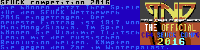 SEUCK competition 2016 | Sie können jetzt Ihre Spiele für den SEUCK Wettbewerb 2016 eingetragen. Der neueste Eintrag ist 1917 von MiniMoog/Slavia. Im Spiel können Sie Vladimir Iljitsch Lenin mit der russischen Revolution helfen. Kämpfen Sie gegen den Zar im Winterpalast.