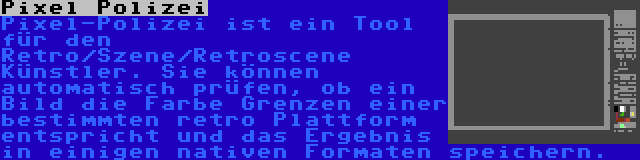 Pixel Polizei | Pixel-Polizei ist ein Tool für den Retro/Szene/Retroscene Künstler. Sie können automatisch prüfen, ob ein Bild die Farbe Grenzen einer bestimmten retro Plattform entspricht und das Ergebnis in einigen nativen Formaten speichern.