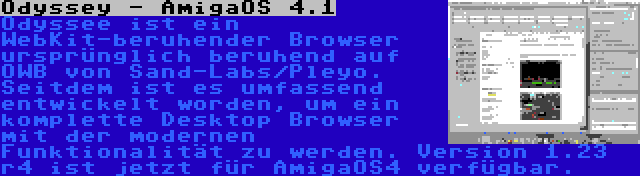 Odyssey - AmigaOS 4.1 | Odyssee ist ein WebKit-beruhender Browser ursprünglich beruhend auf OWB von Sand-Labs/Pleyo. Seitdem ist es umfassend entwickelt worden, um ein komplette Desktop Browser mit der modernen Funktionalität zu werden. Version 1.23 r4 ist jetzt für AmigaOS4 verfügbar.