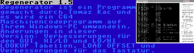 Regenerator 1.5 | Regenerator ist ein Programm gemacht durch Tomaz Kac und es wird ein C64 Maschinencodeprogramm auf Ihrem Windows-PC umwandeln. Änderungen in dieser Version: Verbesserungen für den GUI, HI/LO und LO/HI LOOKUP Tabellen, LOAD OFFSET und Verbesserungen für das Tastatur.