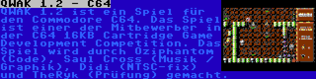 QWAK 1.2 - C64 | QWAK 1.2 ist ein Spiel für den Commodore C64. Das Spiel ist einer der Mitbewerber in der C64 16KB Cartridge Game Development Competition. Das Spiel wird durch Oziphantom (Code), Saul Cross (Musik / Graphik), Didi (NTSC-fix) und TheRyk (Prüfung) gemacht.