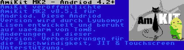 AmiKit MK2 - Andriod 4.2+ | AmiKit veröffentlichte AmiKit MK2 v8.5.1 für Andriod. Diese Andriod Version wird durch Lyubomyr Lisen entwickelt und beruht auf uae4arm von TomB. Änderungen in dieser Version: Verbesserungen für die Geschwindigkeit, JIT & Touchscreen Unterstützung.