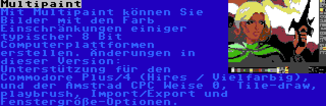 Multipaint | Mit Multipaint können Sie Bilder mit den Farb Einschränkungen einiger typischer 8 Bit Computerplattformen erstellen. Änderungen in dieser Version: Unterstützung für den Commodore Plus/4 (Hires / Vielfarbig), und der Amstrad CPC Weise 0, Tile-draw, playbrush, Import/Export und Fenstergröße-Optionen.