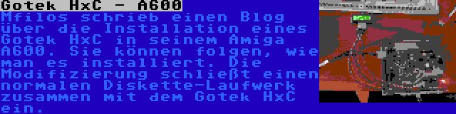 Gotek HxC - A600 | Mfilos schrieb einen Blog über die Installation eines Gotek HxC in seinem Amiga A600. Sie können folgen, wie man es installiert. Die Modifizierung schließt einen normalen Diskette-Laufwerk zusammen mit dem Gotek HxC ein.