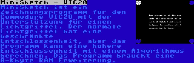 MiniSketch - VIC20 | MiniSketch ist ein Zeichnungsprogramm für den Commodore VIC20 mit der Unterstützung für einen Lichtgriffel. Der normale Lichtgriffel hat eine beschränkte Entschlossenheit, aber das Programm kann eine höhere Entschlossenheit mit einem Algorithmus berechnen. Das Programm braucht eine 8-Kbyte RAM Erweiterung.