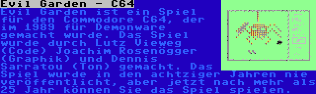 Evil Garden - C64 | Evil Garden ist ein Spiel für den Commodore C64, der im 1989 für Demonware gemacht wurde. Das Spiel wurde durch Lutz Vieweg (Code) Joachim Rosenögger (Graphik) und Dennis Sarratou (Ton) gemacht. Das Spiel wurde in den achtziger Jahren nie veröffentlicht, aber jetzt nach mehr als 25 Jahr können Sie das Spiel spielen.