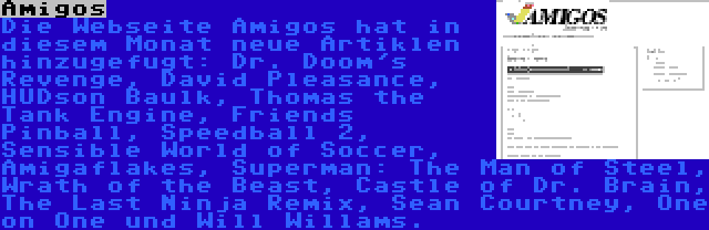 Amigos | Die Webseite Amigos hat in diesem Monat neue Artiklen hinzugefugt: Dr. Doom's Revenge, David Pleasance, HUDson Baulk, Thomas the Tank Engine, Friends Pinball, Speedball 2, Sensible World of Soccer, Amigaflakes, Superman: The Man of Steel, Wrath of the Beast, Castle of Dr. Brain, The Last Ninja Remix, Sean Courtney, One on One und Will Willams.