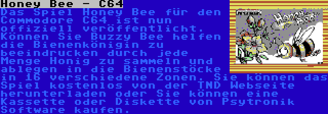 Honey Bee - C64 | Das Spiel Honey Bee für den Commodore C64 ist nun offiziell veröffentlicht. Können Sie Buzzy Bee helfen die Bienenkönigin zu beeindrucken durch jede Menge Honig zu sammeln und ablegen in die Bienenstöcke in 16 verschiedene Zonen. Sie können das Spiel kostenlos von der TND Webseite herunterladen oder Sie können eine Kassette oder Diskette von Psytronik Software kaufen.