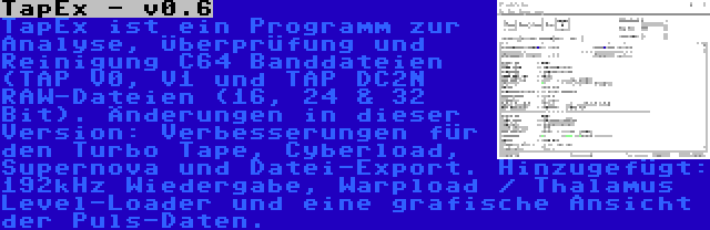 TapEx - v0.6 | TapEx ist ein Programm zur Analyse, Überprüfung und Reinigung C64 Banddateien (TAP V0, V1 und TAP DC2N RAW-Dateien (16, 24 & 32 Bit). Änderungen in dieser Version: Verbesserungen für den Turbo Tape, Cyberload, Supernova und Datei-Export. Hinzugefügt: 192kHz Wiedergabe, Warpload / Thalamus Level-Loader und eine grafische Ansicht der Puls-Daten.