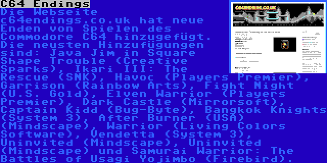 C64 Endings | Die Webseite c64endings.co.uk hat neue Enden von Spielen des Commodore C64 hinzugefügt. Die neusten Hinzufügungen sind: Java Jim in Square Shape Trouble (Creative Sparks), Ikari III: The Rescue (SNK), Havoc (Players Premier), Garrison (Rainbow Arts), Fight Night (U.S. Gold), Elven Warrior (Players Premier), Dark Castle (Mirrorsoft), Captain Kidd (Bug-Byte), Bangkok Knights (System 3), After Burner (USA) (Mindscape), Warrior (Living Colors Software), Vendetta (System 3), Uninvited (Mindscape), Uninvited (Mindscape) und Samurai Warrior: The Battles of Usagi Yojimbo (Firebird).