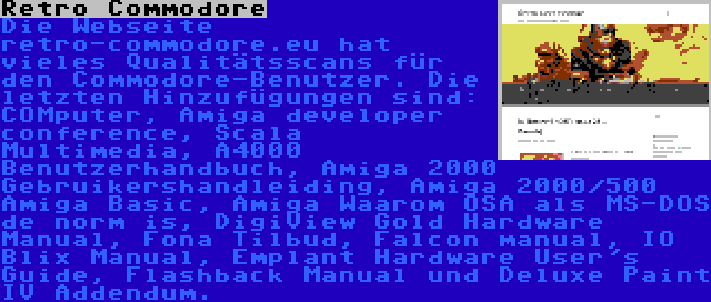 Retro Commodore | Die Webseite retro-commodore.eu hat vieles Qualitätsscans für den Commodore-Benutzer. Die letzten Hinzufügungen sind: COMputer, Amiga developer conference, Scala Multimedia, A4000 Benutzerhandbuch, Amiga 2000 Gebruikershandleiding, Amiga 2000/500 Amiga Basic, Amiga Waarom OSA als MS-DOS de norm is, DigiView Gold Hardware Manual, Fona Tilbud, Falcon manual, IO Blix Manual, Emplant Hardware User's Guide, Flashback Manual und Deluxe Paint IV Addendum.