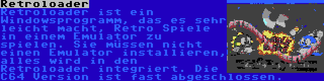 Retroloader | Retroloader ist ein Windowsprogramm, das es sehr leicht macht, Retro Spiele in einem Emulator zu spielen. Sie müssen nicht einen Emulator installieren, alles wird in den Retroloader integriert. Die C64 Version ist fast abgeschlossen.