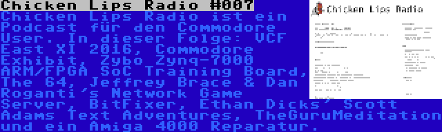 Chicken Lips Radio #007 | Chicken Lips Radio ist ein Podcast für den Commodore User. In dieser Folge: VCF East XI 2016, Commodore Exhibit, Zybo Zynq-7000 ARM/FPGA SoC Training Board, The 64, Jeffrey Brace & Dan Roganti's Network Game Server, BitFixer, Ethan Dicks' Scott Adams Text Adventures, TheGuruMeditation und ein Amiga 4000 Reparatur.