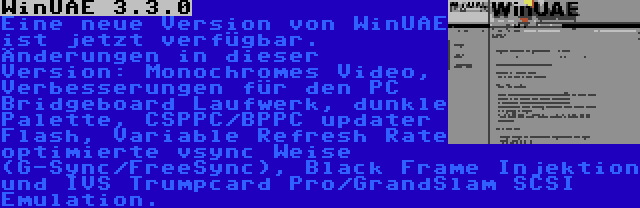 WinUAE 3.3.0 | Eine neue Version von WinUAE ist jetzt verfügbar. Änderungen in dieser Version: Monochromes Video, Verbesserungen für den PC Bridgeboard Laufwerk, dunkle Palette, CSPPC/BPPC updater Flash, Variable Refresh Rate optimierte vsync Weise (G-Sync/FreeSync), Black Frame Injektion und IVS Trumpcard Pro/GrandSlam SCSI Emulation.