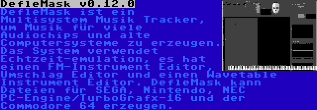 DefleMask v0.12.0 | DefleMask ist ein Multisystem Musik Tracker, um Musik für viele Audiochips und alte Computersysteme zu erzeugen. Das System verwendet Echtzeit-emulation, es hat einen FM-Instrument Editor, Umschlag Editor und einen Wavetable Instrument Editor. DefleMask kann Dateien für SEGA, Nintendo, NEC PC-Engine/TurboGrafx-16 und der Commodore 64 erzeugen.