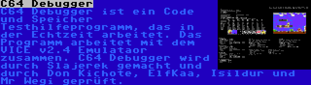 C64 Debugger | C64 Debugger ist ein Code und Speicher Testhilfeprogramm, das in der Echtzeit arbeitet. Das Programm arbeitet mit dem VICE v2.4 Emulataor zusammen. C64 Debugger wird durch Slajerek gemacht und durch Don Kichote, ElfKaa, Isildur und Mr Wegi geprüft.