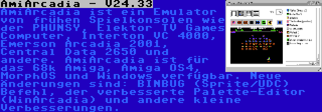 AmiArcadia - V24.33 | AmiArcadia ist ein Emulator von frühen Spielkonsolen wie der PHUNSY, Elektor TV Games Computer, Interton VC 4000, Emerson Arcadia 2001, Central Data 2650 und andere. AmiArcadia ist für das 68k Amiga, Amiga OS4, MorphOS und Windows verfügbar. Neue Änderungen sind: BINBUG (Sprite/UDC) Befehl, der verbesserte Palette-Editor (WinArcadia) und andere kleine Verbesserungen.