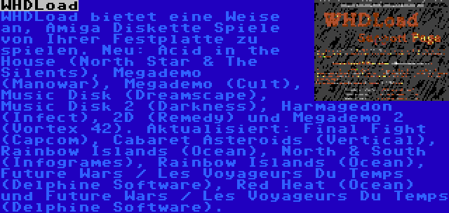 WHDLoad | WHDLoad bietet eine Weise an, Amiga Diskette Spiele von Ihrer Festplatte zu spielen. Neu: Acid in the House (North Star & The Silents), Megademo (Manowar), Megademo (Cult), Music Disk (Dreamscape), Music Disk 2 (Darkness), Harmagedon (Infect), 2D (Remedy) und Megademo 2 (Vortex 42). Aktualisiert: Final Fight (Capcom), Cabaret Asteroids (Vertical), Rainbow Islands (Ocean), North & South (Infogrames), Rainbow Islands (Ocean), Future Wars / Les Voyageurs Du Temps (Delphine Software), Red Heat (Ocean) und Future Wars / Les Voyageurs Du Temps (Delphine Software).