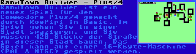 RandTown Builder - Plus/4 | RandTown Builder ist ein neues Spiel für den Commodore Plus/4 gemacht durch RoePipi in Basic. Im Spiel gehen Sie in einer Stadt spazieren, und Sie müssen 420 Stücke der Straße in dieser Stadt bauen. Das Spiel kann auf einer 16-Kbyte-Maschine (PAL & NTSC) gespielt werden.