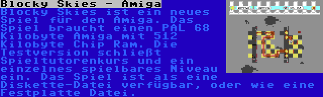 Blocky Skies - Amiga | Blocky Skies ist ein neues Spiel für den Amiga. Das Spiel braucht einen PAL 68 Kilobyte Amiga mit 512 Kilobyte Chip Ram. Die Testversion schließt Spieltutorenkurs und ein einzelnes spielbares Niveau ein. Das Spiel ist als eine Diskette-Datei verfügbar, oder wie eine Festplatte Datei.