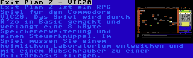 Exit Plan Z - VIC20 | Exit Plan Z ist ein RPG Spiel für den Commodore VIC20. Das Spiel wird durch R'zo in Basic gemacht und verlangt eine 8 kByte Speichererweiterung und einen Steuerknüppel. Im Spiel müssen Sie einem heimlichen Laboratorium entweichen und mit einem Hubschrauber zu einer Militärbasis fliegen.