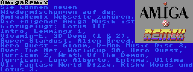 AmigaRemix | Sie können neuen Wiedermischungen auf der AmigaRemix Webseite zuhören. Die folgende Amiga Musik ist hinzugefugt: Lotus III Intro, Lemmings 1, Vivamin-E, 3D Demo (1 & 2), Super Stardust, Alien Breed, Hero Quest - Gloom, D-Mob Music Disc 3, Over The Net, WorldCup 90, Hero Quest, Turrican 2, Wrath Of The Demon, Turrican, Lupo Alberto, Enigma, Ultima VI, Fantasy World Dizzy, Risky Woods und Lotus 3.