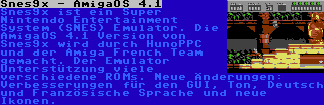 Snes9x - AmigaOS 4.1 | Snes9x ist ein Super Nintendo Entertainment System (SNES) Emulator. Die AmigaOS 4.1 Version von Snes9x wird durch HunoPPC und der Amiga French Team gemacht. Der Emulator Unterstützung viele verschiedene ROMs. Neue Änderungen: Verbesserungen für den GUI, Ton, Deutsch und Französische Sprache und neue Ikonen.