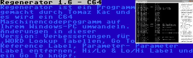 Regenerator 1.6 - C64 | Regenerator ist ein Programm gemacht durch Tomaz Kac und es wird ein C64 Maschinencodeprogramm auf Ihrem Windows-PC umwandeln. Änderungen in dieser Version: Verbesserungen für .WORD Lookup Tabellen, Go To Reference Label, Parameter- Parameter Label entfernen, Hi/Lo & Lo/Hi Label und ein Go To knöpf.