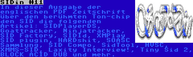 SIDin #11 | In dieser Ausgabe der englischen PDF Zeitschrift über den berühmten Ton-chip den SID die folgenden Artikel: SIDPlayerDS, Goattracker, Ninjatracker, SID Factory, SIDId, XMPlay SID plugin, HARDshit, SOASC Sammlung, SID Compo, SidTool, HVSC, XMMS-SID, Laxity Interview!, Tiny Sid 2, BLOCK ACID DUB und mehr.