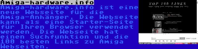 Amiga-hardware.info | Amiga-hardware.info ist eine neue Webseite für die Amiga-Anhänger. Die Webseite kann als eine Starter-Seite für Ihren Browser verwendet werden. Die Webseite hat einen Suchfunktion und die 100 besten Links zu Amiga Webseiten.