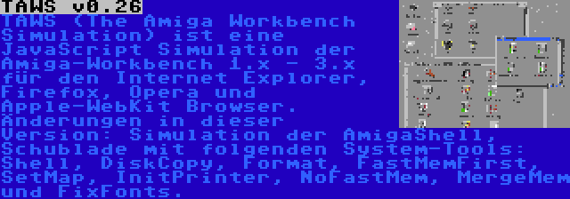 TAWS v0.26 | TAWS (The Amiga Workbench Simulation) ist eine JavaScript Simulation der Amiga-Workbench 1.x - 3.x für den Internet Explorer, Firefox, Opera und Apple-WebKit Browser. Änderungen in dieser Version: Simulation der AmigaShell, Schublade mit folgenden System-Tools: Shell, DiskCopy, Format, FastMemFirst, SetMap, InitPrinter, NoFastMem, MergeMem und FixFonts.