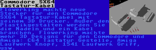 Commodore SX64 Tastatur-Kabel | Flowerking machte neue Stecker für den Commodore SX64 Tastatur-Kabel mit seinem 3D Drucker. Außer den Plastikgestalten werden Sie die Nadeln und ein Kabel brauchen. Flowerking machte mehr 3D Designs für den Commodore und Amiga: C64 Tastatur Gestelle, Amiga Laufwerk Knopf, 1541 Laufwerk Griff, usw.