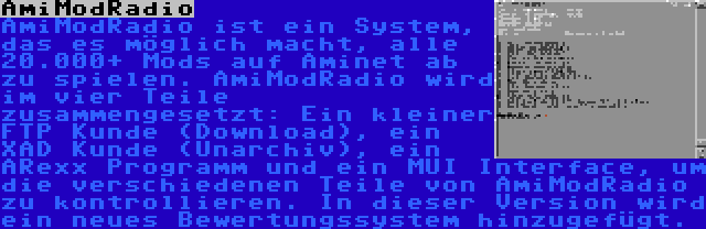 AmiModRadio | AmiModRadio ist ein System, das es möglich macht, alle 20.000+ Mods auf Aminet ab zu spielen. AmiModRadio wird im vier Teile zusammengesetzt: Ein kleiner FTP Kunde (Download), ein XAD Kunde (Unarchiv), ein ARexx Programm und ein MUI Interface, um die verschiedenen Teile von AmiModRadio zu kontrollieren. In dieser Version wird ein neues Bewertungssystem hinzugefügt.