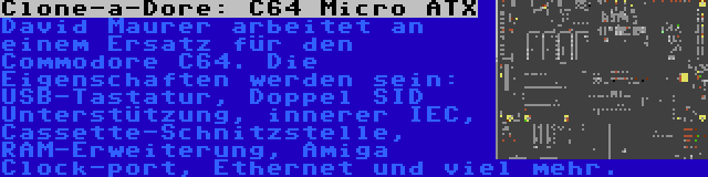 Clone-a-Dore: C64 Micro ATX | David Maurer arbeitet an einem Ersatz für den Commodore C64. Die Eigenschaften werden sein: USB-Tastatur, Doppel SID Unterstützung, innerer IEC, Cassette-Schnitzstelle, RAM-Erweiterung, Amiga Clock-port, Ethernet und viel mehr.