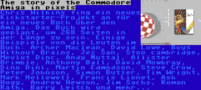 The story of the Commodore Amiga in pixels | Chris Wilkins fing ein neues Kickstarter-Projekt an für ein neues Buch über den Amiga. Das Buch wird geplant, um 268 Seiten in der Länge zu sein. Einige Beispiele von die Leuten im Buch: Archer Maclean, David Lowe, Boys Without Brains, Jez San, Stoo cambridge, Mevlut Dinc, Andy Nuttal, Allister Brimble, Anthony Ball, David Mowbray, Dino Dini, Martin Edmodson, Steve Crow, Peter Johnson, Simon Butler, Tim Wright, Mark Hellewell, Francis Lionet, Ash Hogg, Andrew Hewson, Jim Sachs, Roman Rath, Barry Leitch und mehr...