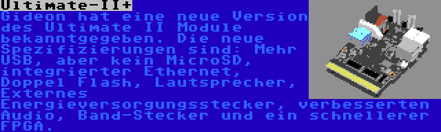 Ultimate-II+ | Gideon hat eine neue Version des Ultimate II Module bekanntgegeben. Die neue Spezifizierungen sind: Mehr USB, aber kein MicroSD, integrierter Ethernet, Doppel Flash, Lautsprecher, Externes Energieversorgungsstecker, verbesserten Audio, Band-Stecker und ein schnellerer FPGA.