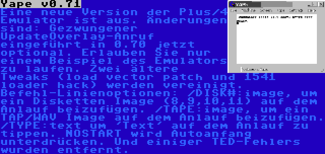 Yape v0.71 | Eine neue Version der Plus/4 Emulator ist aus. Änderungen sind: Gezwungener UpdateOverlay-Anruf eingeführt in 0.70 jetzt optional. Erlauben Sie nur einem Beispiel des Emulators zu laufen. Zwei ältere Tweaks (load vector patch und 1541 loader hack) werden vereinigt. Befehl-Linienoptionen: /DISK#:image, um ein Disketten Image (8,9,10,11) auf dem Anlauf beizufügen. /TAPE:image, um ein TAP/WAV Image auf dem Anlauf beizufügen. /TYPE:text um 'Text' auf dem Anlauf zu tippen. NOSTART wird Autoanfang unterdrücken. Und einiger TED-Fehlers wurden entfernt. 