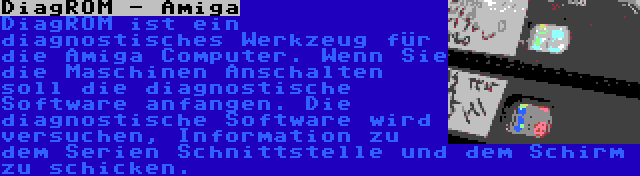 DiagROM - Amiga | DiagROM ist ein diagnostisches Werkzeug für die Amiga Computer. Wenn Sie die Maschinen Anschalten soll die diagnostische Software anfangen. Die diagnostische Software wird versuchen, Information zu dem Serien Schnittstelle und dem Schirm zu schicken.