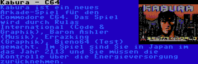 Kabura - C64 | Kabura ist ein neues Arkade-Spiel für den Commodore C64. Das Spiel wird durch Rulas International (Code & Graphik), Baron Ashler (Musik), Errazking (Graphik), Bieno64 (Test) gemacht. Im Spiel sind Sie in Japan im das Jahr 2113 und Sie müssen die Kontrolle über die Energieversorgung zurücknehmen.