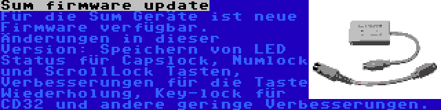 Sum firmware update | Für die Sum Geräte ist neue Firmware verfügbar. Änderungen in dieser Version: Speichern von LED Status für Capslock, Numlock und ScrollLock Tasten, Verbesserungen für die Taste Wiederholung, Key-lock für CD32 und andere geringe Verbesserungen.