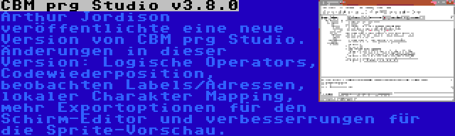 CBM prg Studio v3.8.0 | Arthur Jordison veröffentlichte eine neue Version von CBM prg Studio. Änderungen in dieser Version: Logische Operators, Codewiederposition, beobachten Labels/Adressen, lokaler Charakter Mapping, mehr Exportoptionen für den Schirm-Editor und verbesserrungen für die Sprite-Vorschau.