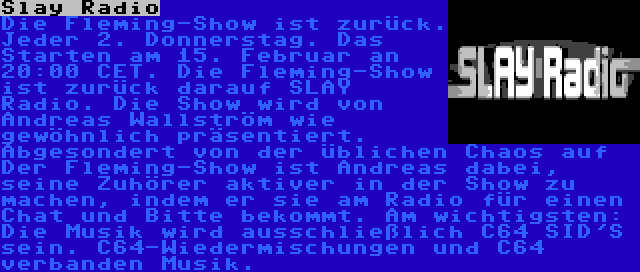 Slay Radio | Die Fleming-Show ist zurück. Jeder 2. Donnerstag. Das Starten am 15. Februar an 20:00 CET. Die Fleming-Show ist zurück darauf SLAY Radio. Die Show wird von Andreas Wallström wie gewöhnlich präsentiert. Abgesondert von der üblichen Chaos auf Der Fleming-Show ist Andreas dabei, seine Zuhörer aktiver in der Show zu machen, indem er sie am Radio für einen Chat und Bitte bekommt. Am wichtigsten: Die Musik wird ausschließlich C64 SID'S sein. C64-Wiedermischungen und C64 verbanden Musik.